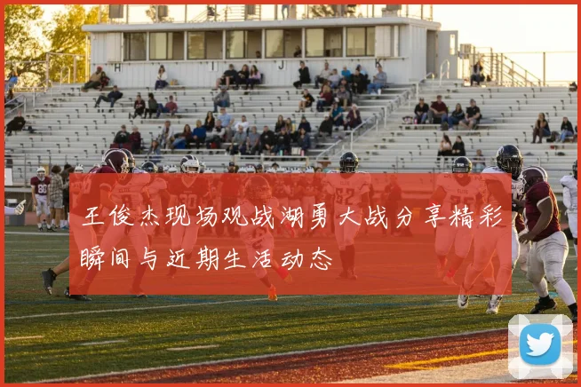 王俊杰现场观战湖勇大战分享精彩瞬间与近期生活动态
