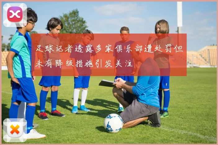 足球记者透露多家俱乐部遭处罚但未有降级措施引发关注