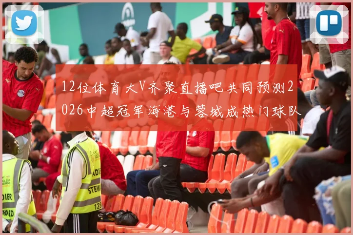 12位体育大V齐聚直播吧共同预测2026中超冠军海港与蓉城成热门球队