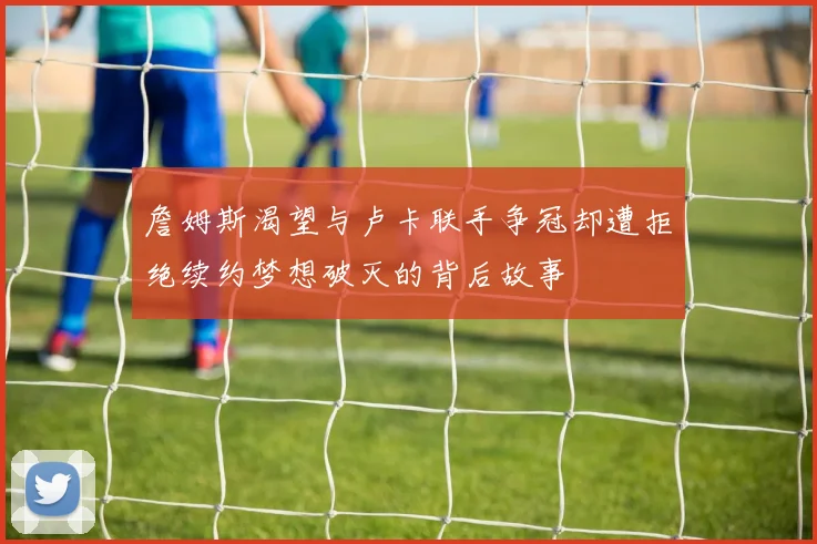 詹姆斯渴望与卢卡联手争冠却遭拒绝续约梦想破灭的背后故事