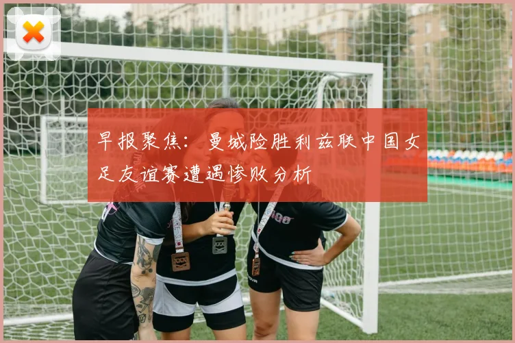 早报聚焦：曼城险胜利兹联中国女足友谊赛遭遇惨败分析