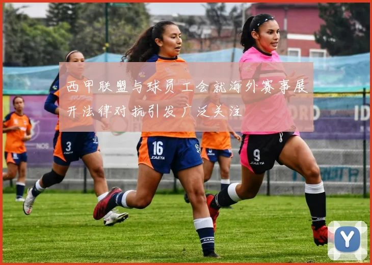 西甲联盟与球员工会就海外赛事展开法律对抗引发广泛关注