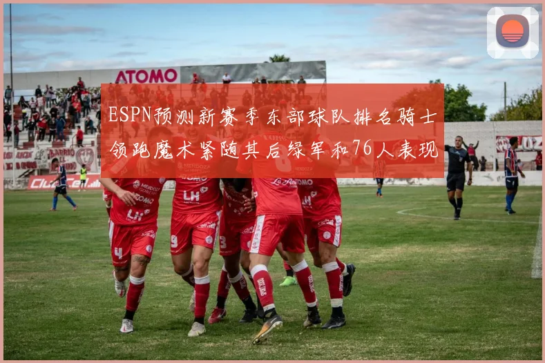 ESPN预测新赛季东部球队排名骑士领跑魔术紧随其后绿军和76人表现各异
