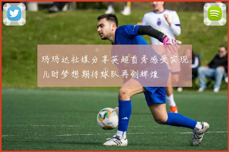 玛玛达社媒分享英超首秀感受实现儿时梦想期待球队再创辉煌