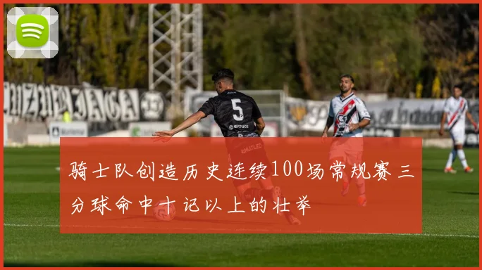 骑士队创造历史连续100场常规赛三分球命中十记以上的壮举
