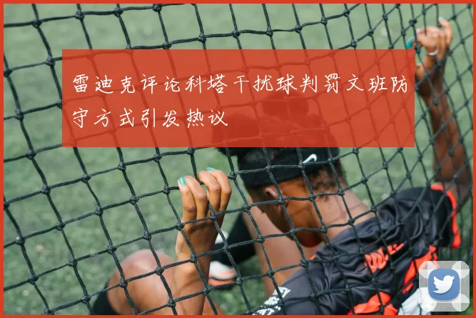 雷迪克评论科塔干扰球判罚文班防守方式引发热议