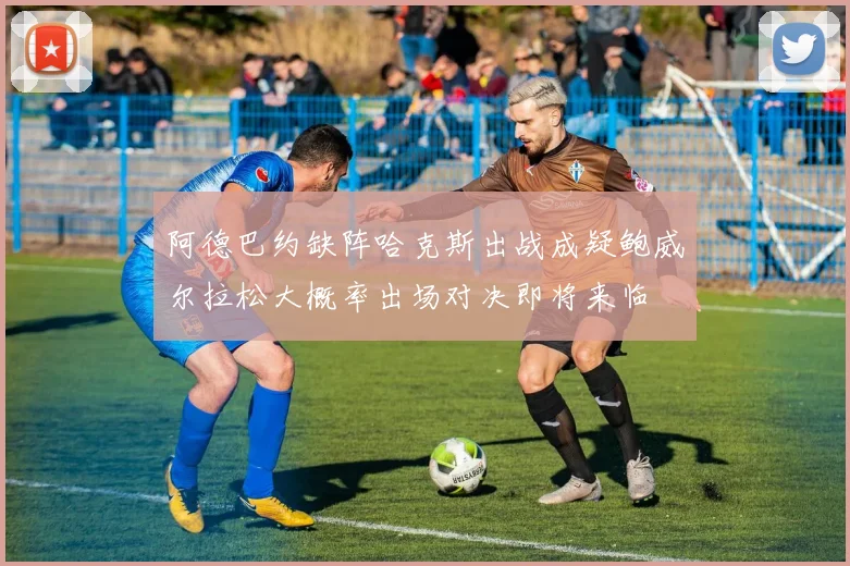 阿德巴约缺阵哈克斯出战成疑鲍威尔拉松大概率出场对决即将来临