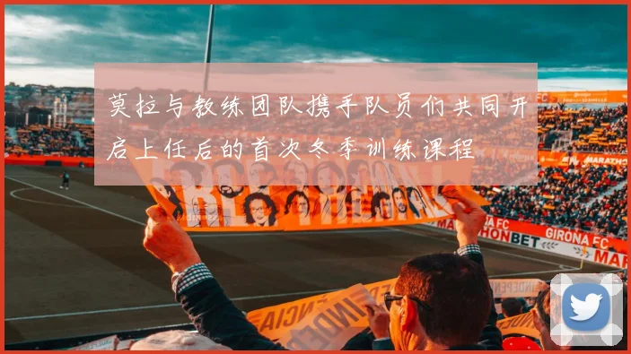 莫拉与教练团队携手队员们共同开启上任后的首次冬季训练课程