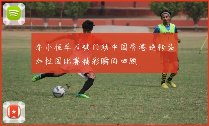 李小恒单刀破门助中国香港逆转孟加拉国比赛精彩瞬间回顾