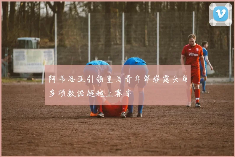 阿韦洛亚引领皇马青年军崭露头角多项数据超越上赛季