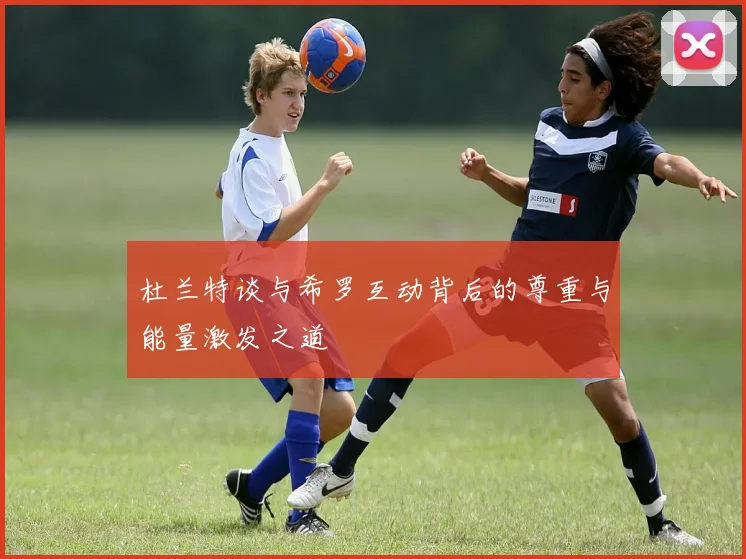 杜兰特谈与希罗互动背后的尊重与能量激发之道