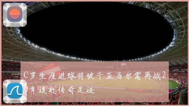 C罗生涯进球将破千亚马尔需再战20年追赶传奇足迹