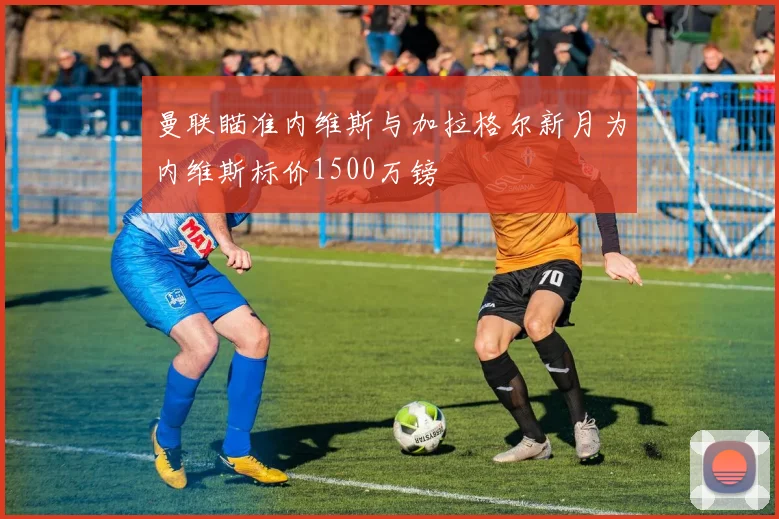 曼联瞄准内维斯与加拉格尔新月为内维斯标价1500万镑