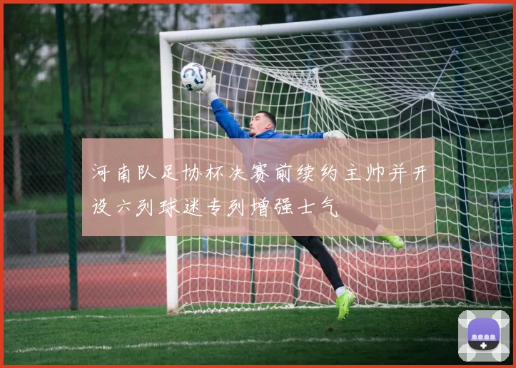 河南队足协杯决赛前续约主帅并开设六列球迷专列增强士气