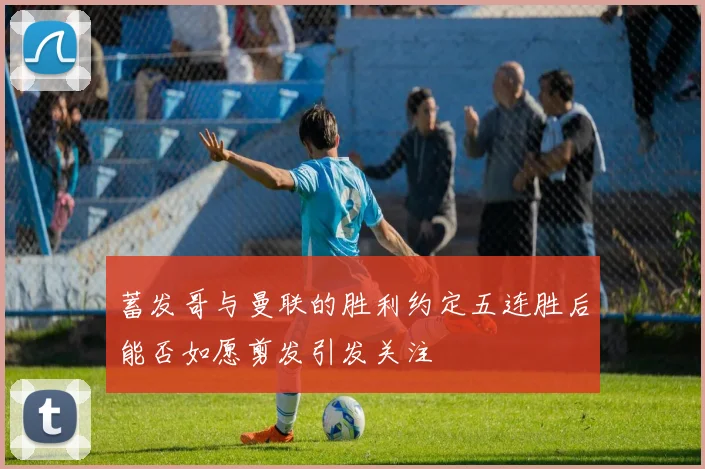 蓄发哥与曼联的胜利约定五连胜后能否如愿剪发引发关注