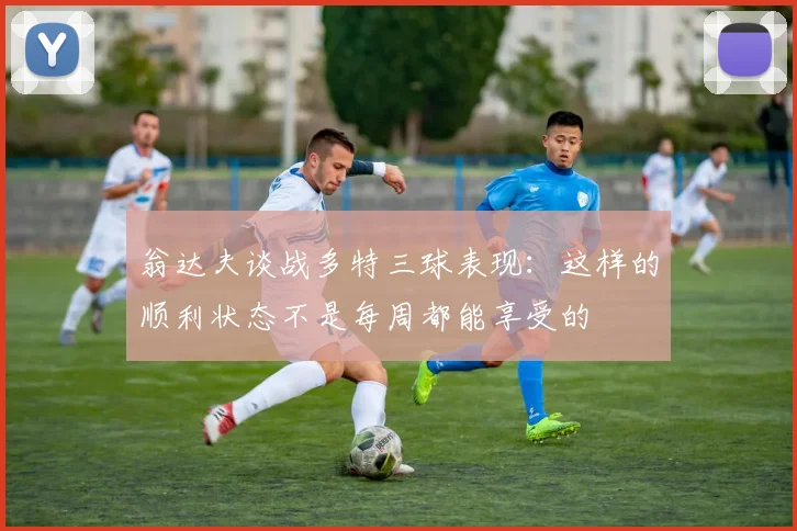 翁达夫谈战多特三球表现：这样的顺利状态不是每周都能享受的