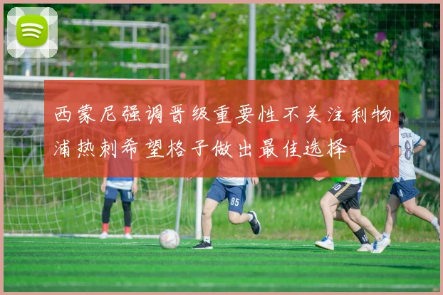西蒙尼强调晋级重要性不关注利物浦热刺希望格子做出最佳选择