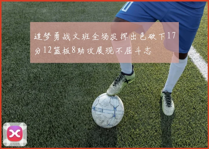 追梦勇战文班全场发挥出色砍下17分12篮板8助攻展现不屈斗志