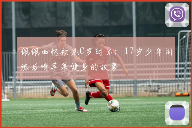 佩佩回忆初见C罗时光：17岁少年训练后啃苹果健身的故事