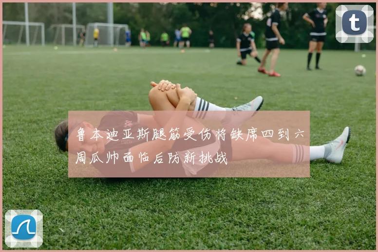 鲁本迪亚斯腿筋受伤将缺席四到六周瓜帅面临后防新挑战