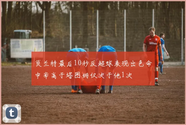 莫兰特最后10秒反超球表现出色命中率高于塔图姆仅次于他1次