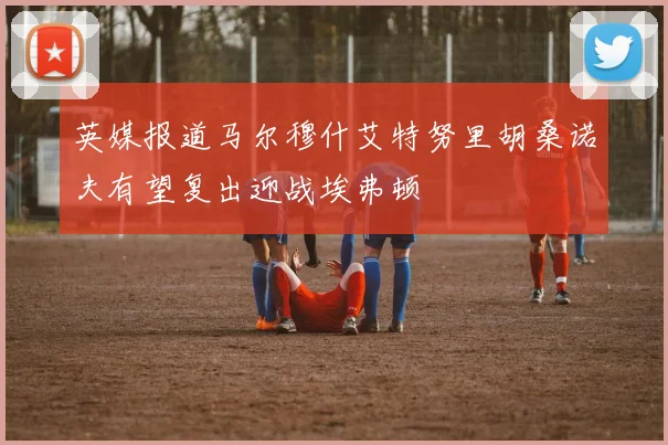 英媒报道马尔穆什艾特努里胡桑诺夫有望复出迎战埃弗顿