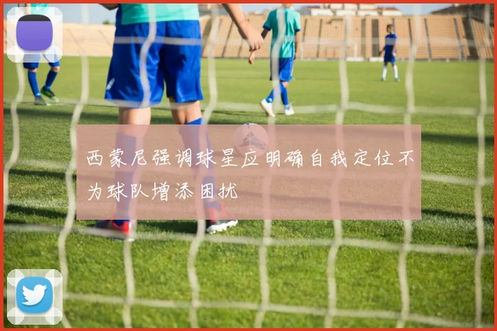 西蒙尼强调球星应明确自我定位不为球队增添困扰