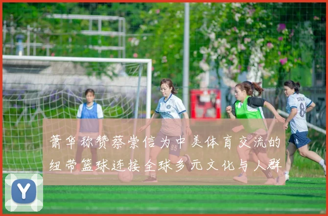 萧华称赞蔡崇信为中美体育交流的纽带篮球连接全球多元文化与人群