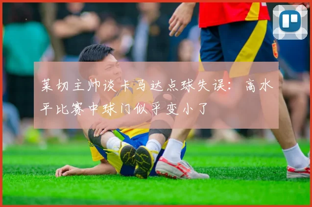 莱切主帅谈卡马达点球失误：高水平比赛中球门似乎变小了