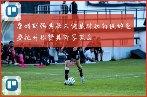 詹姆斯强调欧文健康对独行侠的重要性并称赞其阵容深度