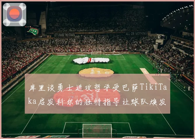 库里谈勇士进攻哲学受巴萨TikiTaka启发科尔的独特指导让球队焕发新生