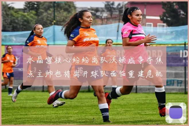 水晶宫核心纷纷离队沃顿成争夺焦点主帅也将离开球队面临重建危机