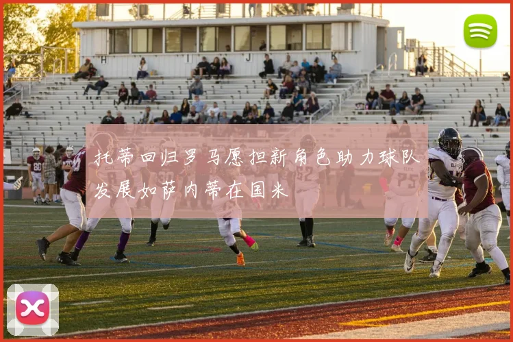 托蒂回归罗马愿担新角色助力球队发展如萨内蒂在国米