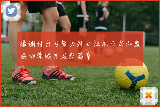 感谢付出与努力拜合拉木正式加盟成都蓉城开启新篇章