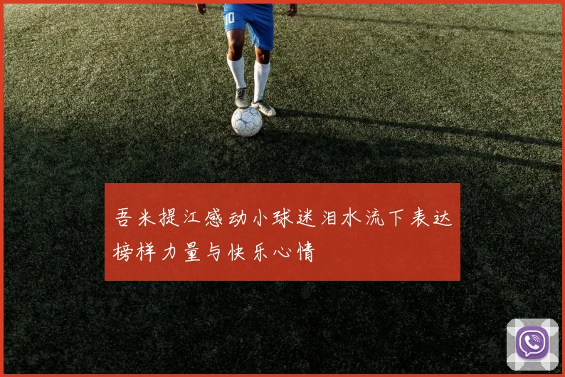 吾米提江感动小球迷泪水流下表达榜样力量与快乐心情