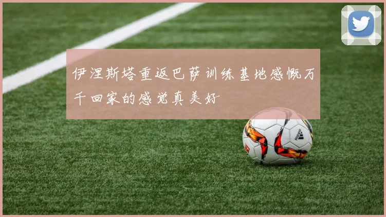 伊涅斯塔重返巴萨训练基地感慨万千回家的感觉真美好