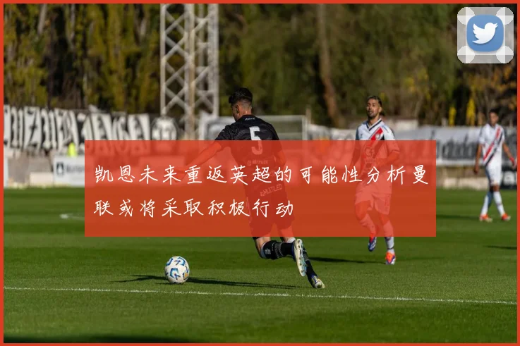 凯恩未来重返英超的可能性分析曼联或将采取积极行动